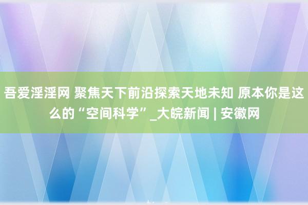 吾爱淫淫网 聚焦天下前沿探索天地未知 原本你是这么的“空间科学”_大皖新闻 | 安徽网