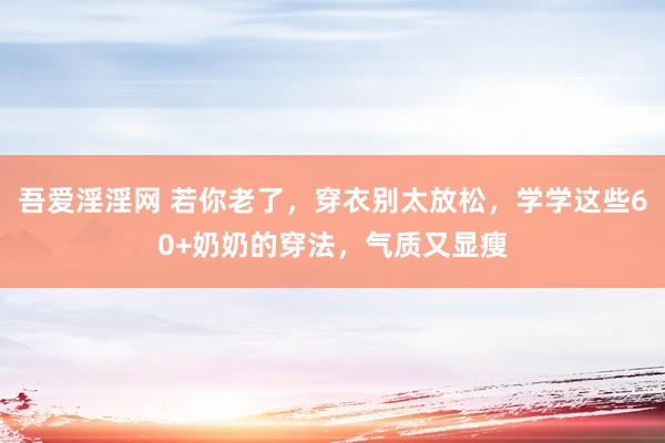 吾爱淫淫网 若你老了，穿衣别太放松，学学这些60+奶奶的穿法，气质又显瘦