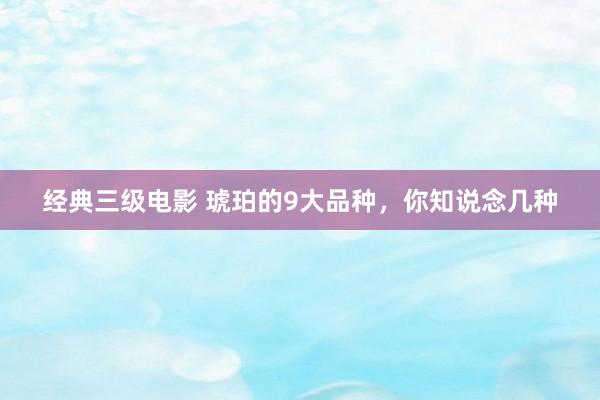 经典三级电影 琥珀的9大品种，你知说念几种