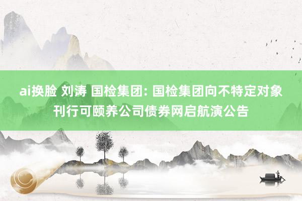 ai换脸 刘涛 国检集团: 国检集团向不特定对象刊行可颐养公司债券网启航演公告