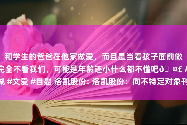 和学生的爸爸在他家做爱，而且是当着孩子面前做爱，太刺激了，孩子完全不看我们，可能是年龄还小什么都不懂吧🤣 #同城 #文爱 #自慰 洛凯股份: 洛凯股份：向不特定对象刊行可调治公司债券刊行公告