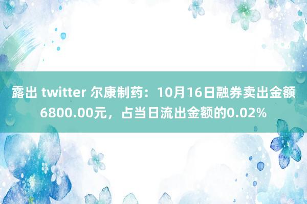 露出 twitter 尔康制药：10月16日融券卖出金额6800.00元，占当日流出金额的0.02%