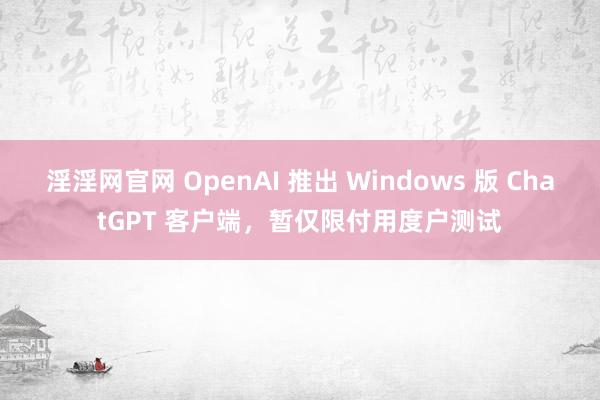 淫淫网官网 OpenAI 推出 Windows 版 ChatGPT 客户端，暂仅限付用度户测试