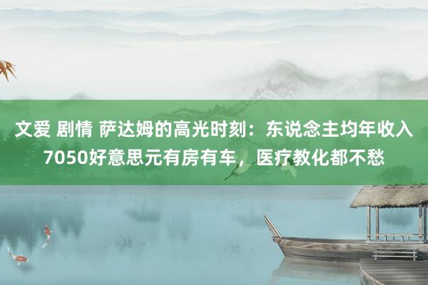 文爱 剧情 萨达姆的高光时刻：东说念主均年收入7050好意思元有房有车，医疗教化都不愁