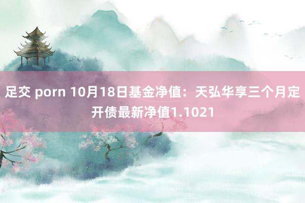 足交 porn 10月18日基金净值：天弘华享三个月定开债最新净值1.1021