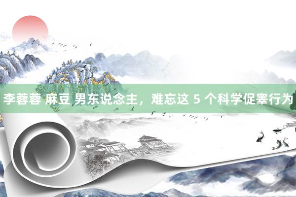 李蓉蓉 麻豆 男东说念主，难忘这 5 个科学促睾行为