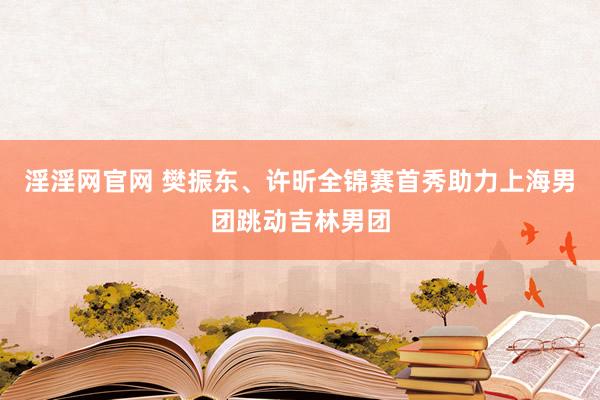 淫淫网官网 樊振东、许昕全锦赛首秀助力上海男团跳动吉林男团