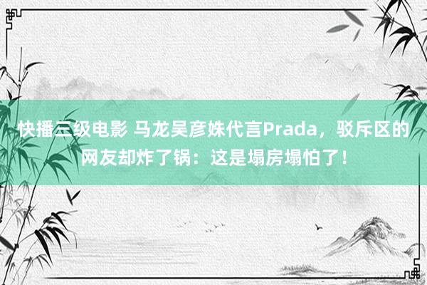 快播三级电影 马龙吴彦姝代言Prada，驳斥区的网友却炸了锅：这是塌房塌怕了！