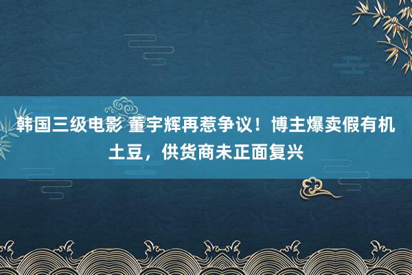 韩国三级电影 董宇辉再惹争议！博主爆卖假有机土豆，供货商未正面复兴