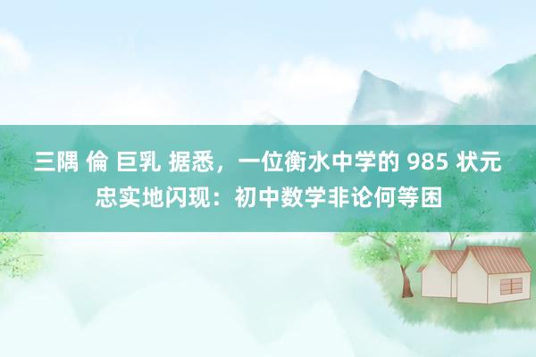 三隅 倫 巨乳 据悉，一位衡水中学的 985 状元忠实地闪现：初中数学非论何等困