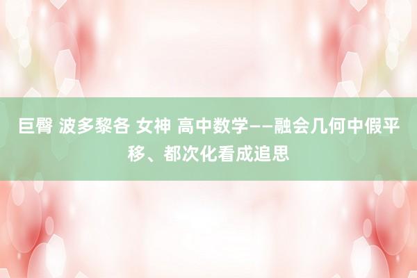 巨臀 波多黎各 女神 高中数学——融会几何中假平移、都次化看成追思