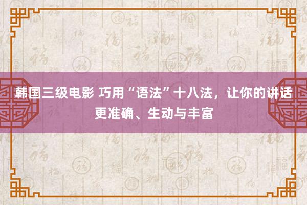 韩国三级电影 巧用“语法”十八法，让你的讲话更准确、生动与丰富