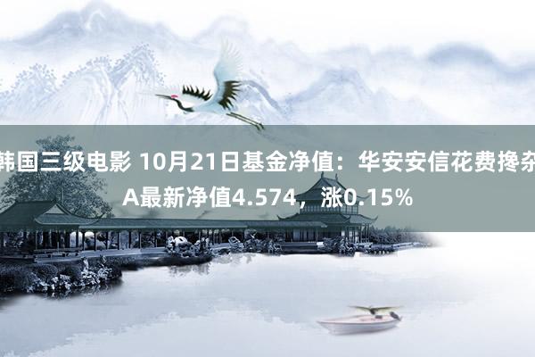 韩国三级电影 10月21日基金净值：华安安信花费搀杂A最新净值4.574，涨0.15%