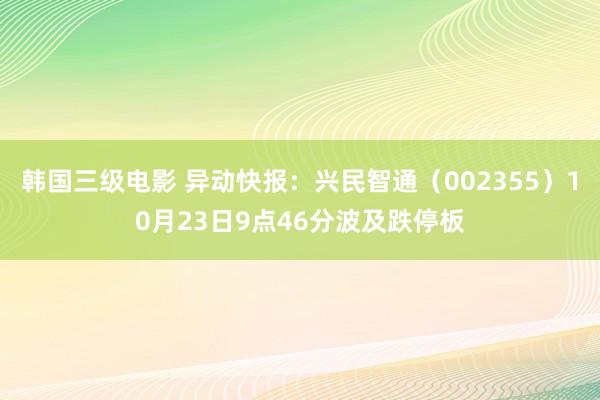 韩国三级电影 异动快报：兴民智通（002355）10月23日9点46分波及跌停板