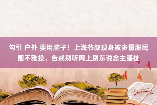 勾引 户外 要用脑子！上海爷叔现身被多量股民围不雅投，告戒别听网上别东说念主瞎扯