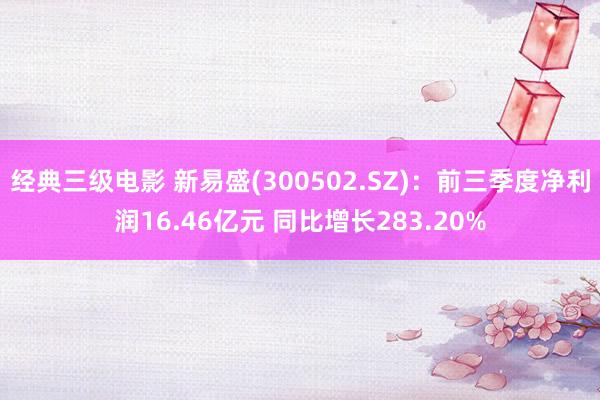 经典三级电影 新易盛(300502.SZ)：前三季度净利润16.46亿元 同比增长283.20%