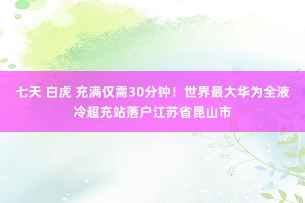 七天 白虎 充满仅需30分钟！世界最大华为全液冷超充站落户江苏省昆山市