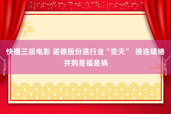 快播三级电影 诺德股份遇行业“变天”  接连缱绻并购是福是祸