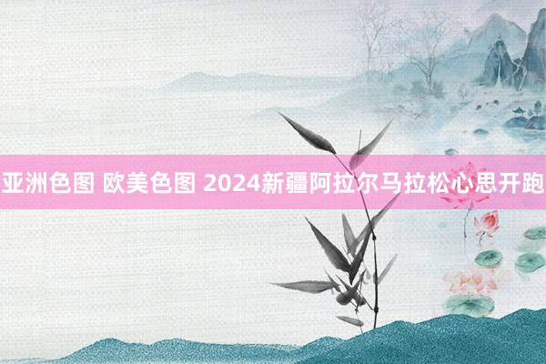 亚洲色图 欧美色图 2024新疆阿拉尔马拉松心思开跑