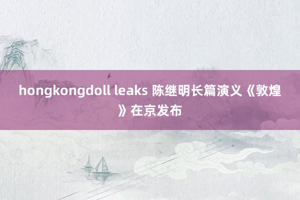 hongkongdoll leaks 陈继明长篇演义《敦煌》在京发布