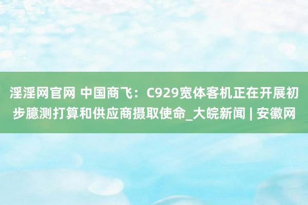 淫淫网官网 中国商飞：C929宽体客机正在开展初步臆测打算和供应商摄取使命_大皖新闻 | 安徽网