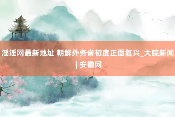 淫淫网最新地址 朝鲜外务省初度正面复兴_大皖新闻 | 安徽网