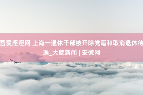 吾爱淫淫网 上海一退休干部被开除党籍和取消退休待遇_大皖新闻 | 安徽网