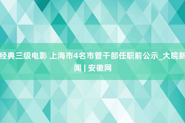 经典三级电影 上海市4名市管干部任职前公示_大皖新闻 | 安徽网