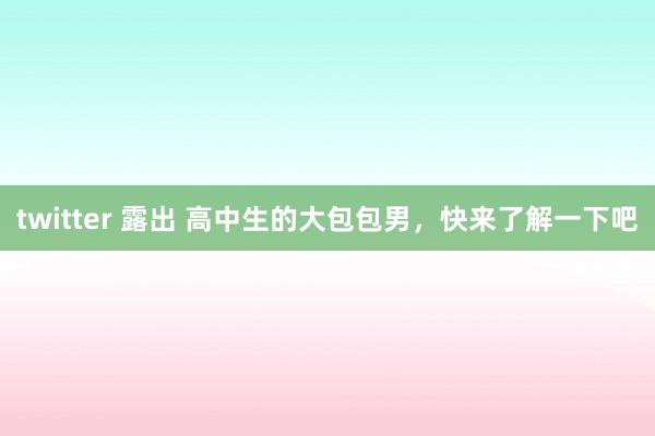 twitter 露出 高中生的大包包男，快来了解一下吧