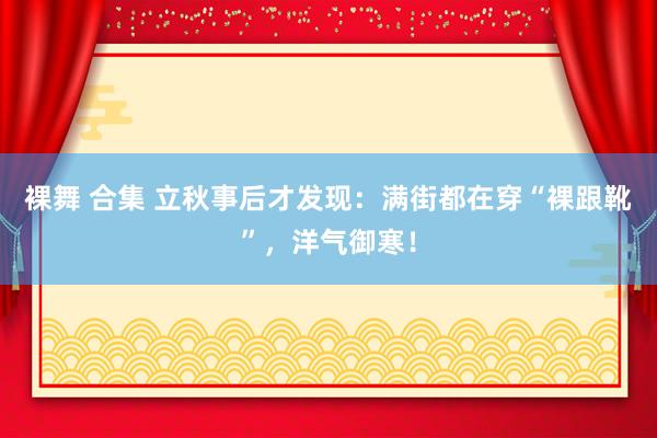 裸舞 合集 立秋事后才发现：满街都在穿“裸跟靴”，洋气御寒！