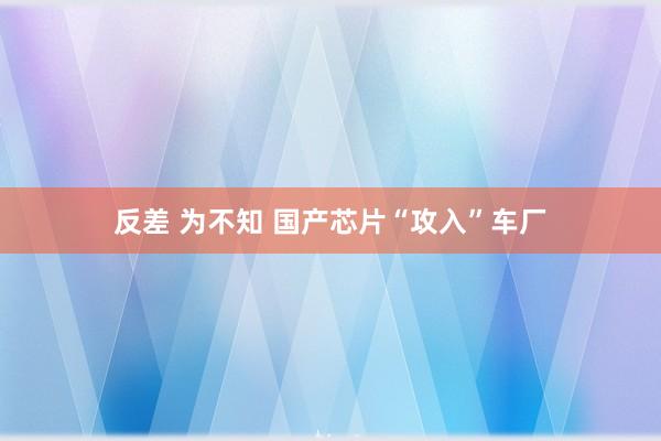 反差 为不知 国产芯片“攻入”车厂