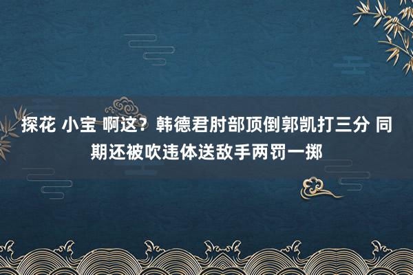 探花 小宝 啊这？韩德君肘部顶倒郭凯打三分 同期还被吹违体送敌手两罚一掷