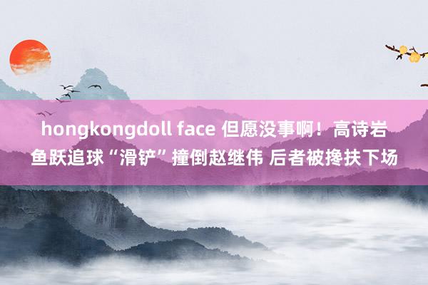 hongkongdoll face 但愿没事啊！高诗岩鱼跃追球“滑铲”撞倒赵继伟 后者被搀扶下场