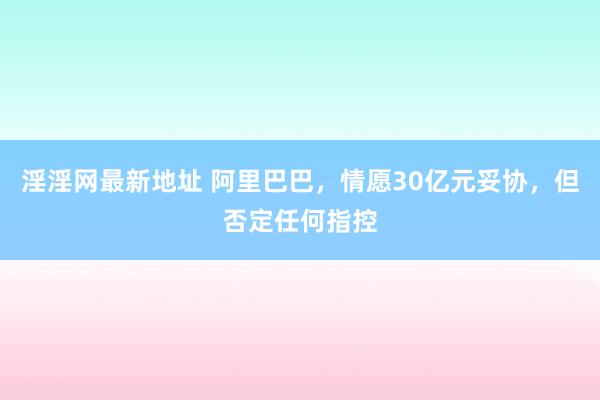 淫淫网最新地址 阿里巴巴，情愿30亿元妥协，但否定任何指控