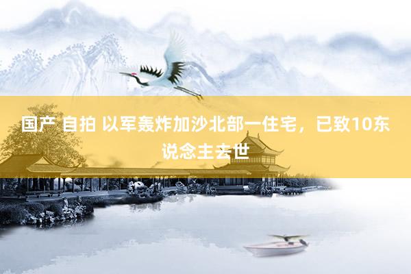 国产 自拍 以军轰炸加沙北部一住宅，已致10东说念主去世