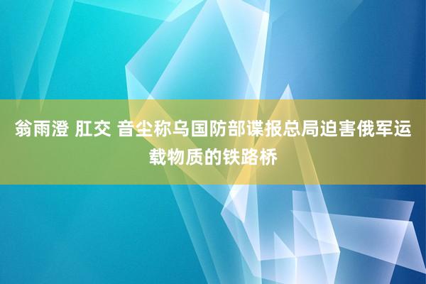 翁雨澄 肛交 音尘称乌国防部谍报总局迫害俄军运载物质的铁路桥