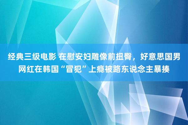 经典三级电影 在慰安妇雕像前扭臀，好意思国男网红在韩国“冒犯”上瘾被路东说念主暴揍