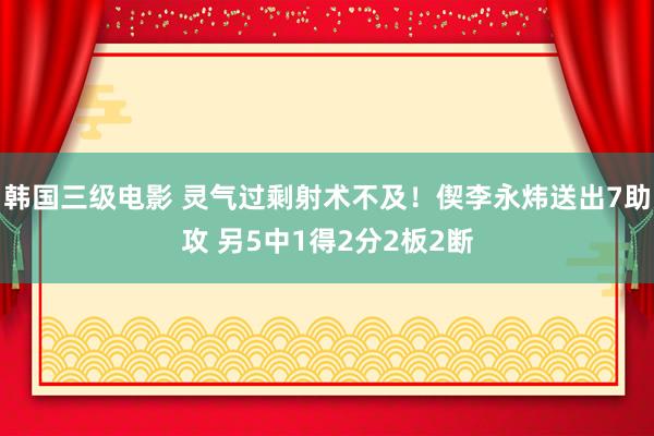 韩国三级电影 灵气过剩射术不及！偰李永炜送出7助攻 另5中1得2分2板2断