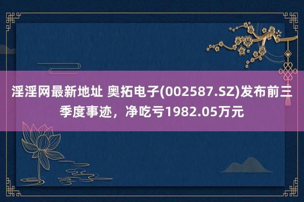 淫淫网最新地址 奥拓电子(002587.SZ)发布前三季度事迹，净吃亏1982.05万元