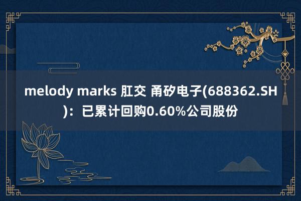 melody marks 肛交 甬矽电子(688362.SH)：已累计回购0.60%公司股份