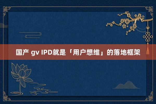 国产 gv IPD就是「用户想维」的落地框架