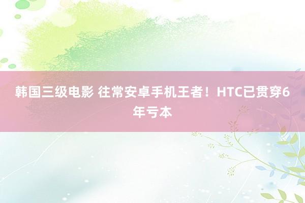 韩国三级电影 往常安卓手机王者！HTC已贯穿6年亏本