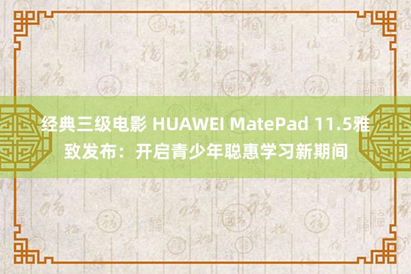 经典三级电影 HUAWEI MatePad 11.5雅致发布：开启青少年聪惠学习新期间