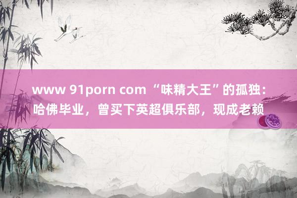 www 91porn com “味精大王”的孤独：哈佛毕业，曾买下英超俱乐部，现成老赖