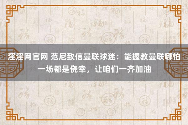 淫淫网官网 范尼致信曼联球迷：能握教曼联哪怕一场都是侥幸，让咱们一齐加油