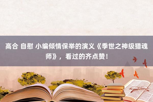 高合 自慰 小编倾情保举的演义《季世之神级猎魂师》，看过的齐点赞！