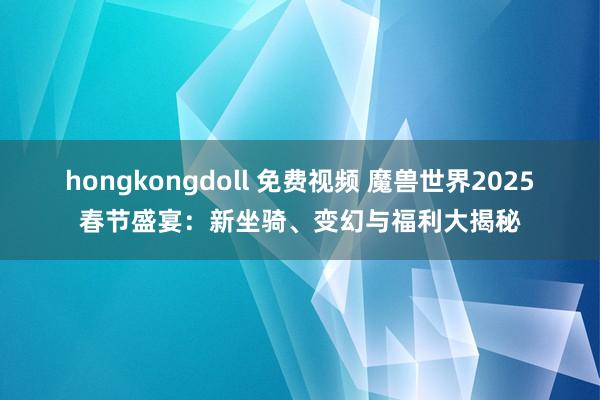 hongkongdoll 免费视频 魔兽世界2025春节盛宴：新坐骑、变幻与福利大揭秘