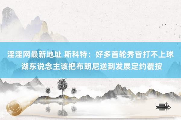 淫淫网最新地址 斯科特：好多首轮秀皆打不上球 湖东说念主该把布朗尼送到发展定约覆按