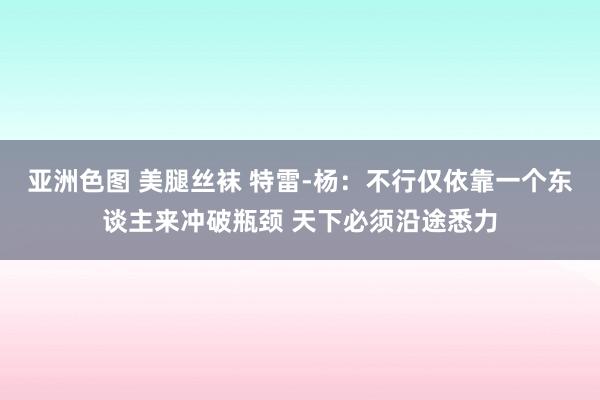 亚洲色图 美腿丝袜 特雷-杨：不行仅依靠一个东谈主来冲破瓶颈 天下必须沿途悉力