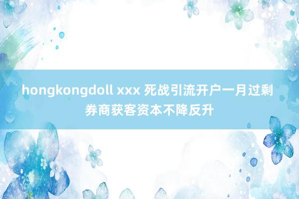 hongkongdoll xxx 死战引流开户一月过剩 券商获客资本不降反升